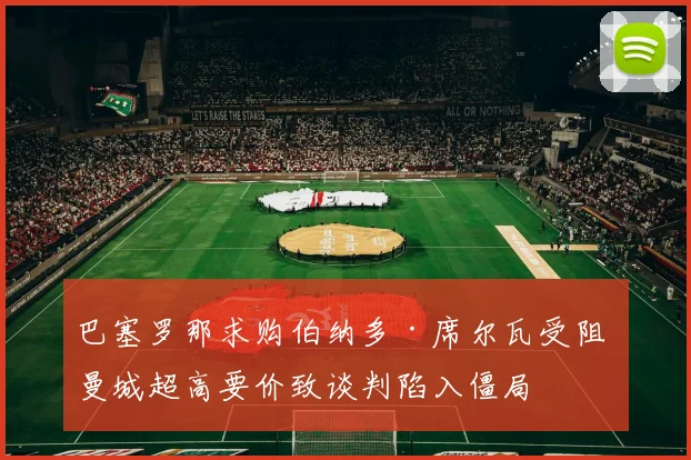 巴塞罗那求购伯纳多·席尔瓦受阻 曼城超高要价致谈判陷入僵局