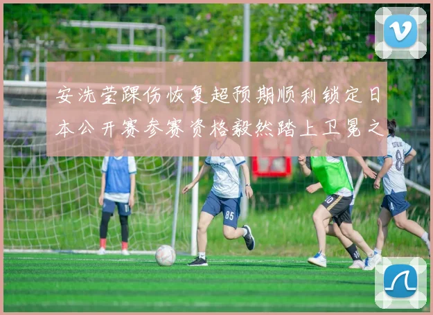 安洗莹踝伤恢复超预期顺利锁定日本公开赛参赛资格毅然踏上卫冕之旅