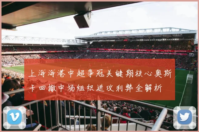 上海海港中超争冠关键期核心奥斯卡回撤中场组织进攻利弊全解析