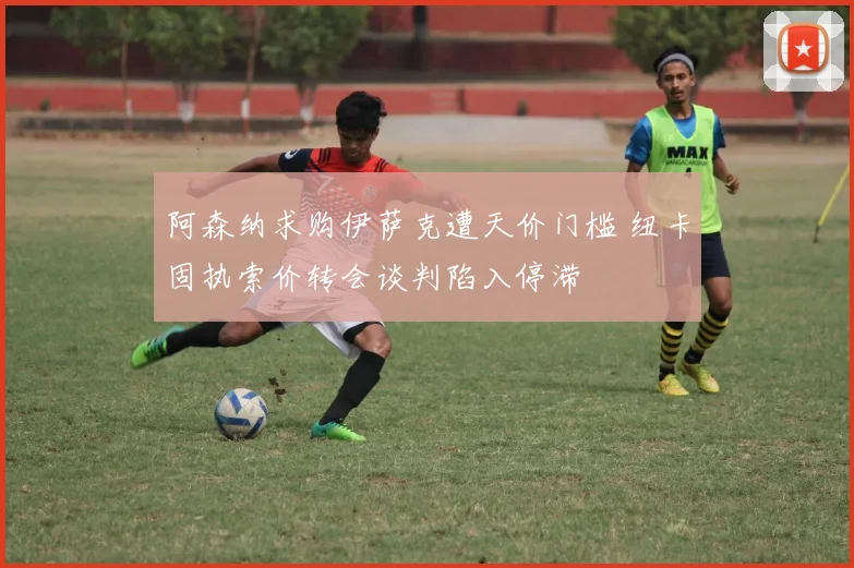阿森纳求购伊萨克遭天价门槛 纽卡固执索价转会谈判陷入停滞