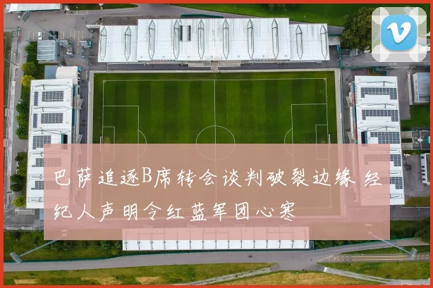 巴萨追逐B席转会谈判破裂边缘 经纪人声明令红蓝军团心寒