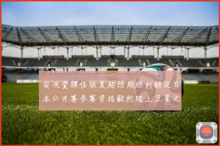 安洗莹踝伤恢复超预期顺利锁定日本公开赛参赛资格毅然踏上卫冕之旅