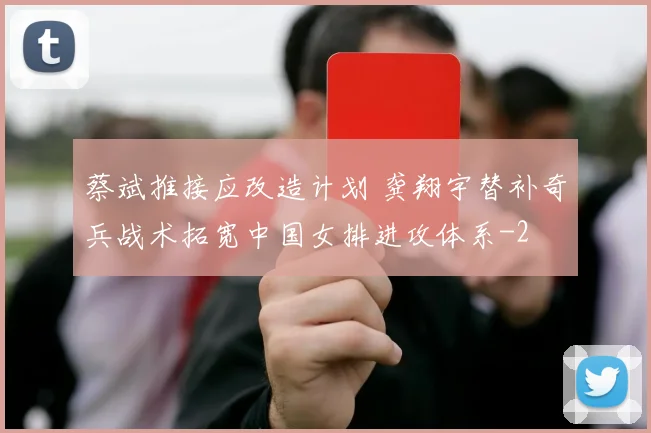 蔡斌推接应改造计划 龚翔宇替补奇兵战术拓宽中国女排进攻体系