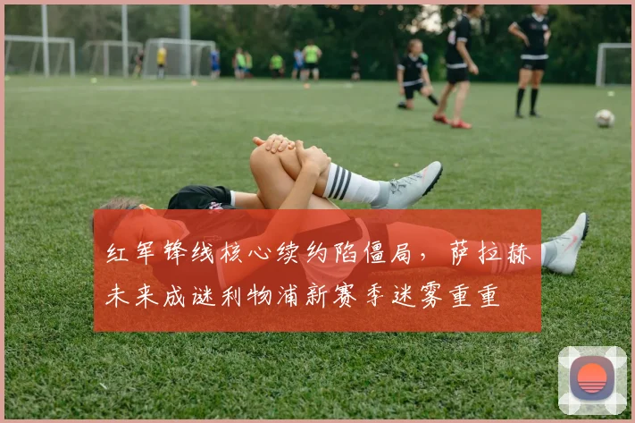 红军锋线核心续约陷僵局，萨拉赫未来成谜利物浦新赛季迷雾重重