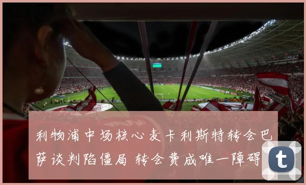 利物浦中场核心麦卡利斯特转会巴萨谈判陷僵局 转会费成唯一障碍