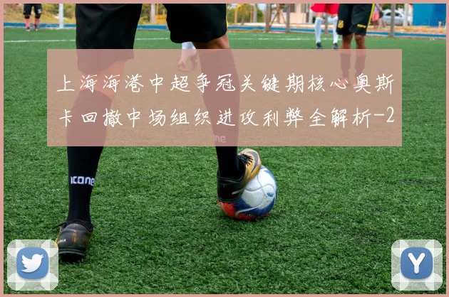 上海海港中超争冠关键期核心奥斯卡回撤中场组织进攻利弊全解析