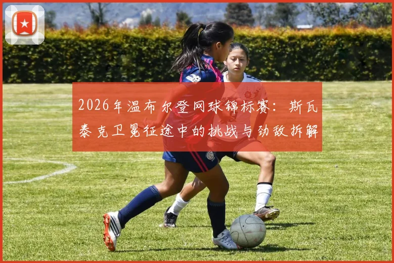 2026年温布尔登网球锦标赛：斯瓦泰克卫冕征途中的挑战与劲敌拆解