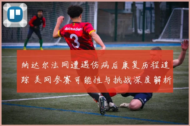 纳达尔法网遭遇伤病后康复历程追踪 美网参赛可能性与挑战深度解析