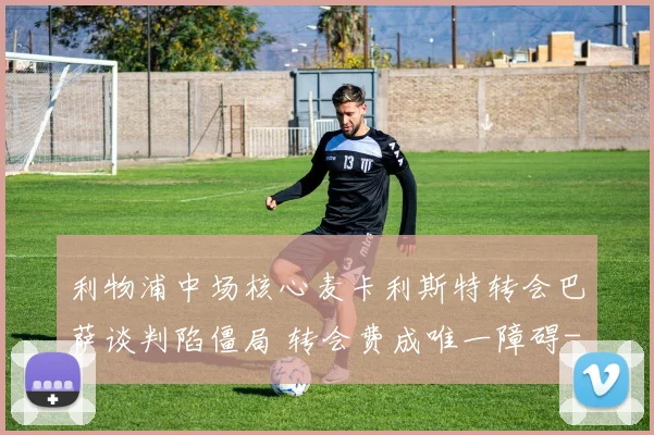利物浦中场核心麦卡利斯特转会巴萨谈判陷僵局 转会费成唯一障碍