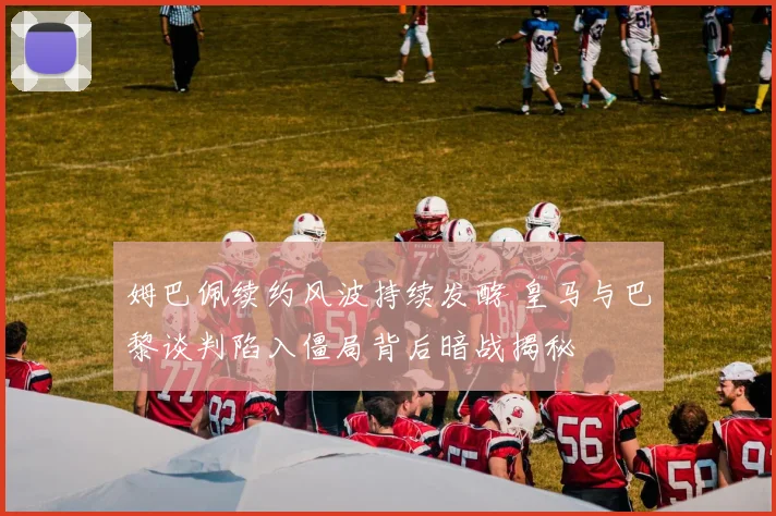 姆巴佩续约风波持续发酵 皇马与巴黎谈判陷入僵局背后暗战揭秘