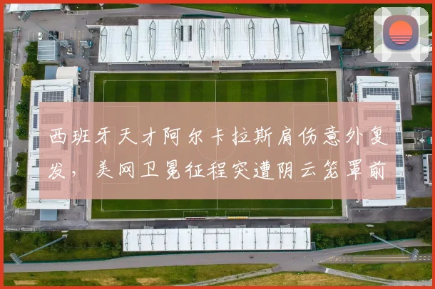 西班牙天才阿尔卡拉斯肩伤意外复发，美网卫冕征程突遭阴云笼罩前景难料