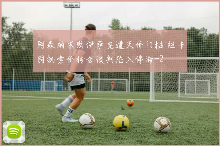 阿森纳求购伊萨克遭天价门槛 纽卡固执索价转会谈判陷入停滞