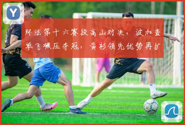 环法第十六赛段高山对决，波加查单飞碾压夺冠，黄衫领先优势再扩大