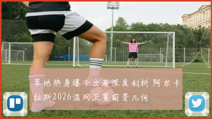草地热身爆冷出局深度剖析 阿尔卡拉斯2026温网卫冕前景几何