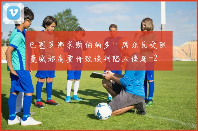 巴塞罗那求购伯纳多·席尔瓦受阻 曼城超高要价致谈判陷入僵局