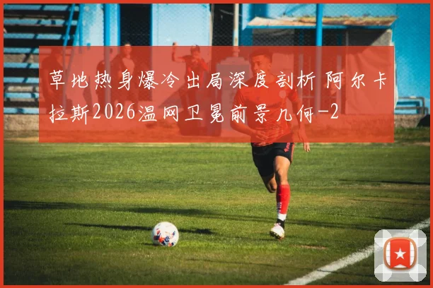草地热身爆冷出局深度剖析 阿尔卡拉斯2026温网卫冕前景几何