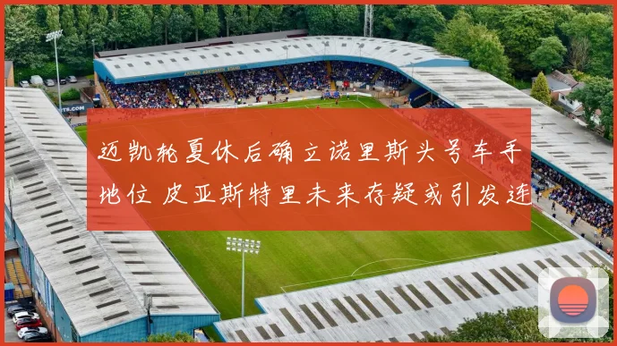 迈凯轮夏休后确立诺里斯头号车手地位 皮亚斯特里未来存疑或引发连锁反应