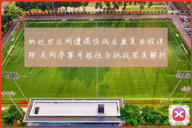 纳达尔法网遭遇伤病后康复历程追踪 美网参赛可能性与挑战深度解析