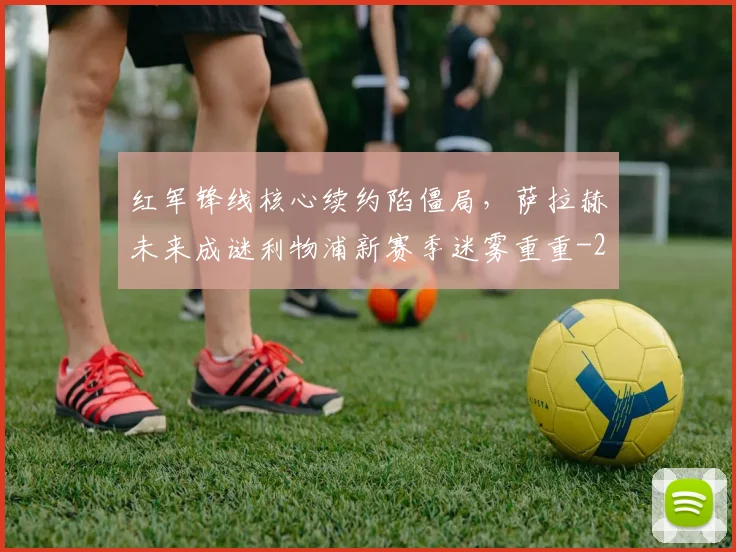 红军锋线核心续约陷僵局，萨拉赫未来成谜利物浦新赛季迷雾重重